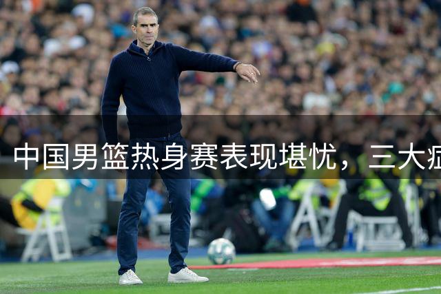 中国男篮热身赛表现堪忧，三大症结亟待解决