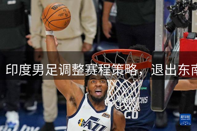 印度男足调整赛程策略，退出东南亚杯对标国足方案