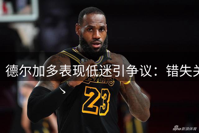 德尔加多表现低迷引争议：错失关键球，危险动作险吃红牌