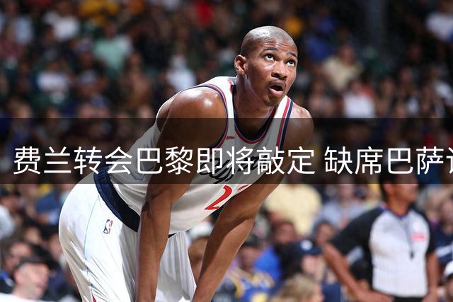 费兰转会巴黎即将敲定 缺席巴萨训练推进交易